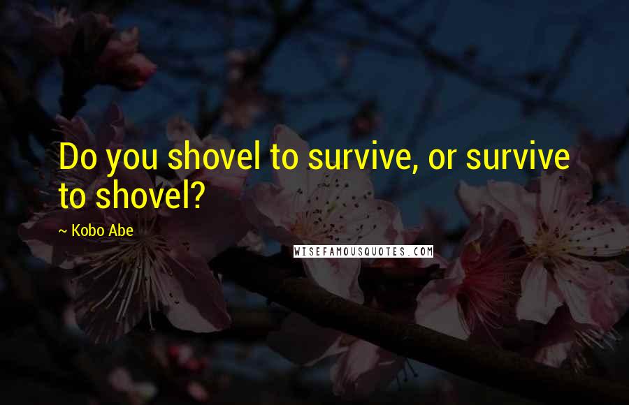 Kobo Abe Quotes: Do you shovel to survive, or survive to shovel?