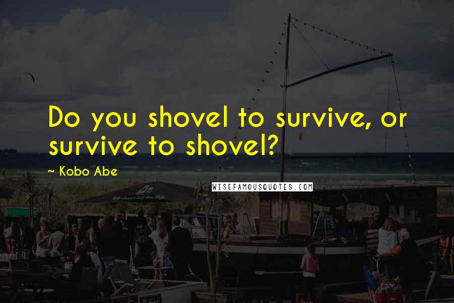 Kobo Abe Quotes: Do you shovel to survive, or survive to shovel?