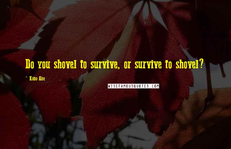 Kobo Abe Quotes: Do you shovel to survive, or survive to shovel?