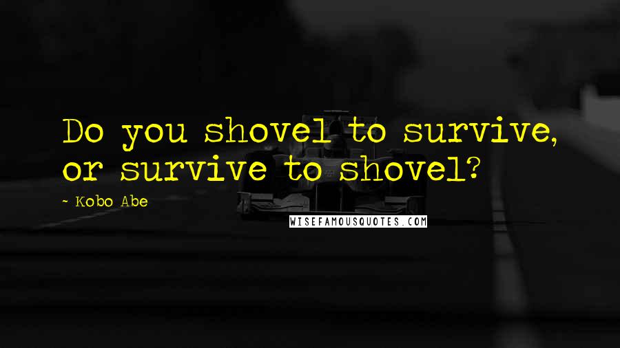 Kobo Abe Quotes: Do you shovel to survive, or survive to shovel?