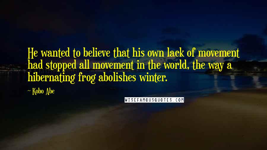 Kobo Abe Quotes: He wanted to believe that his own lack of movement had stopped all movement in the world, the way a hibernating frog abolishes winter.
