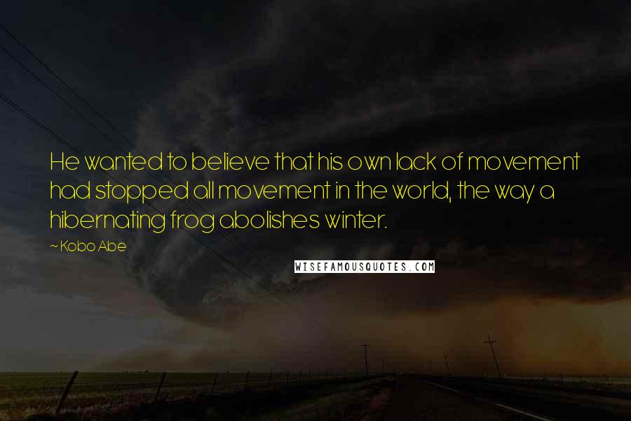 Kobo Abe Quotes: He wanted to believe that his own lack of movement had stopped all movement in the world, the way a hibernating frog abolishes winter.