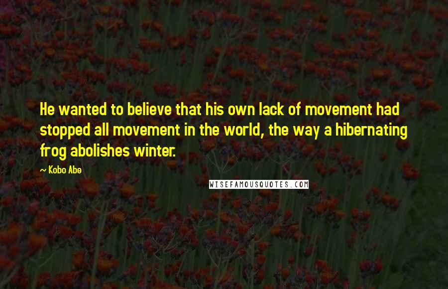Kobo Abe Quotes: He wanted to believe that his own lack of movement had stopped all movement in the world, the way a hibernating frog abolishes winter.