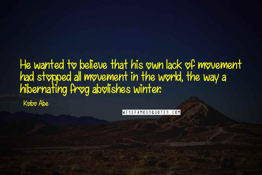 Kobo Abe Quotes: He wanted to believe that his own lack of movement had stopped all movement in the world, the way a hibernating frog abolishes winter.