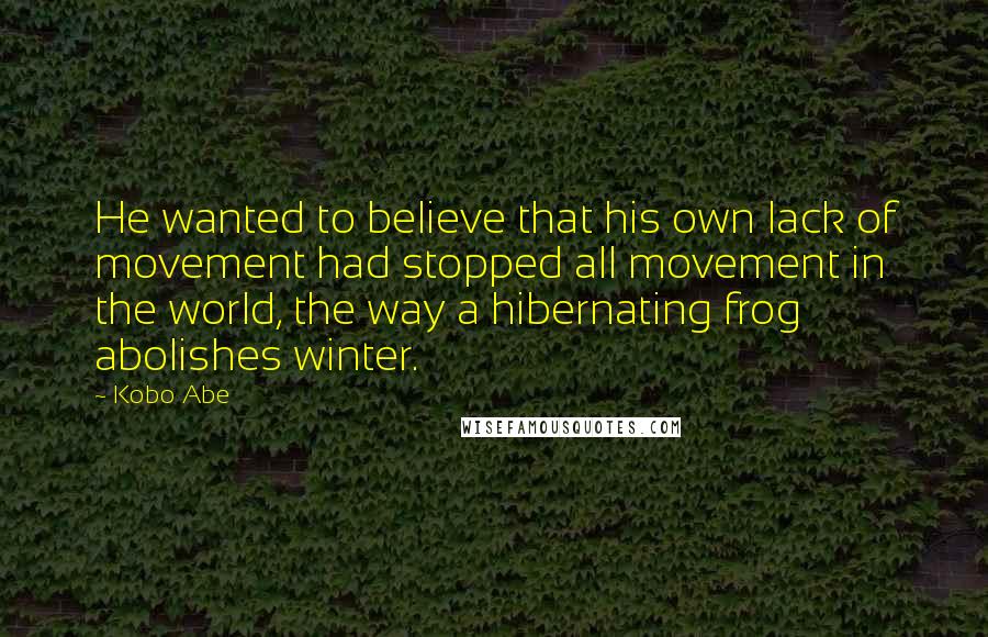 Kobo Abe Quotes: He wanted to believe that his own lack of movement had stopped all movement in the world, the way a hibernating frog abolishes winter.