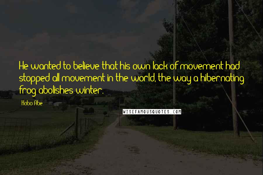 Kobo Abe Quotes: He wanted to believe that his own lack of movement had stopped all movement in the world, the way a hibernating frog abolishes winter.