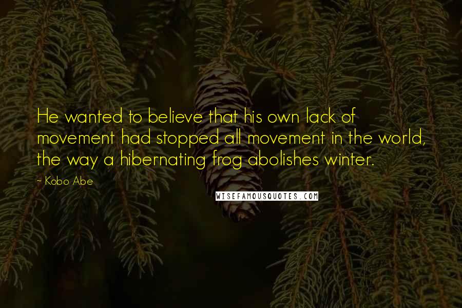 Kobo Abe Quotes: He wanted to believe that his own lack of movement had stopped all movement in the world, the way a hibernating frog abolishes winter.