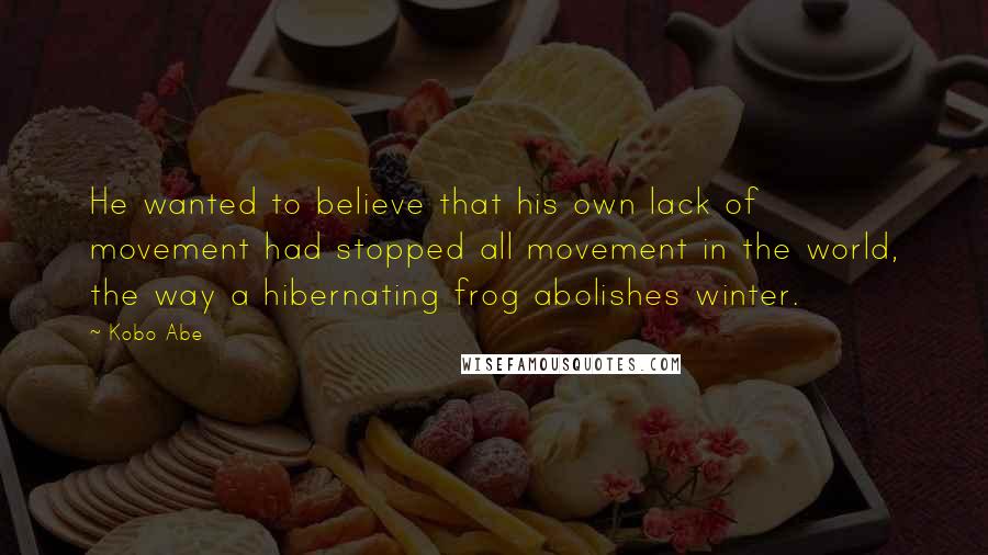 Kobo Abe Quotes: He wanted to believe that his own lack of movement had stopped all movement in the world, the way a hibernating frog abolishes winter.