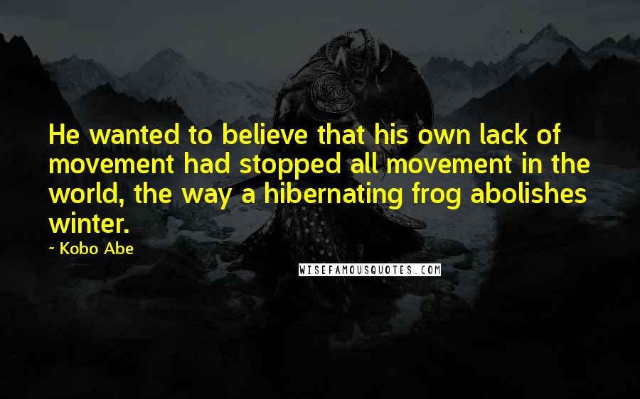 Kobo Abe Quotes: He wanted to believe that his own lack of movement had stopped all movement in the world, the way a hibernating frog abolishes winter.