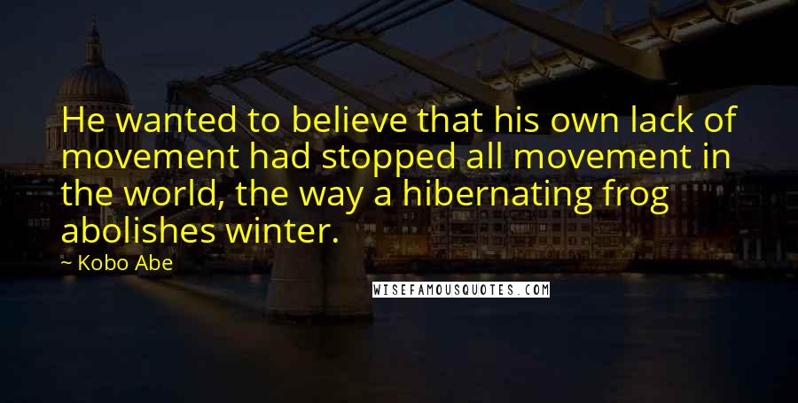 Kobo Abe Quotes: He wanted to believe that his own lack of movement had stopped all movement in the world, the way a hibernating frog abolishes winter.