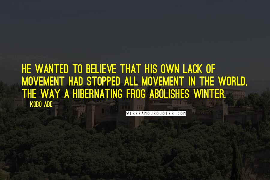 Kobo Abe Quotes: He wanted to believe that his own lack of movement had stopped all movement in the world, the way a hibernating frog abolishes winter.