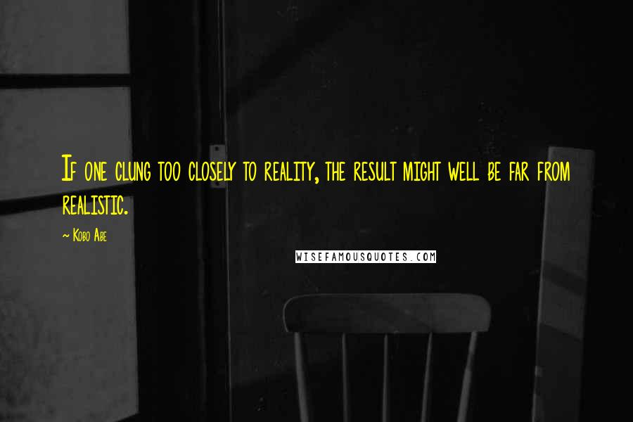 Kobo Abe Quotes: If one clung too closely to reality, the result might well be far from realistic.