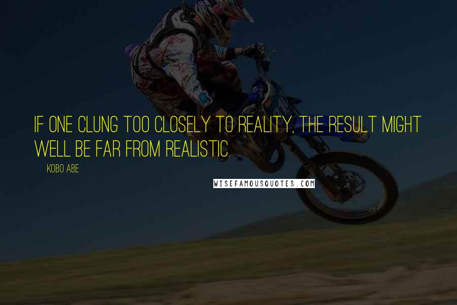 Kobo Abe Quotes: If one clung too closely to reality, the result might well be far from realistic.