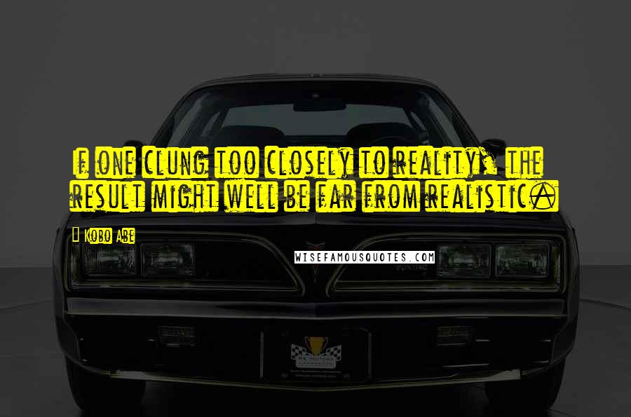 Kobo Abe Quotes: If one clung too closely to reality, the result might well be far from realistic.