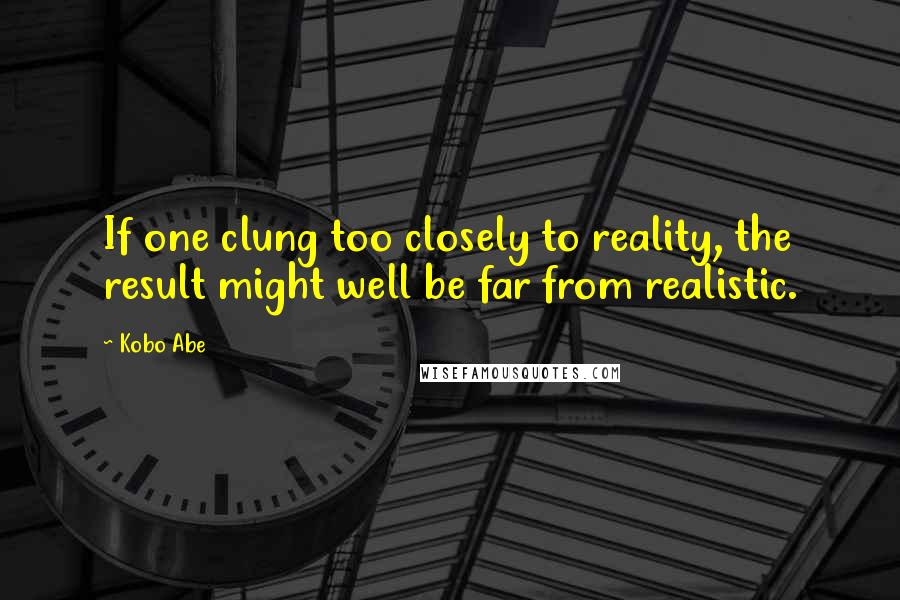 Kobo Abe Quotes: If one clung too closely to reality, the result might well be far from realistic.