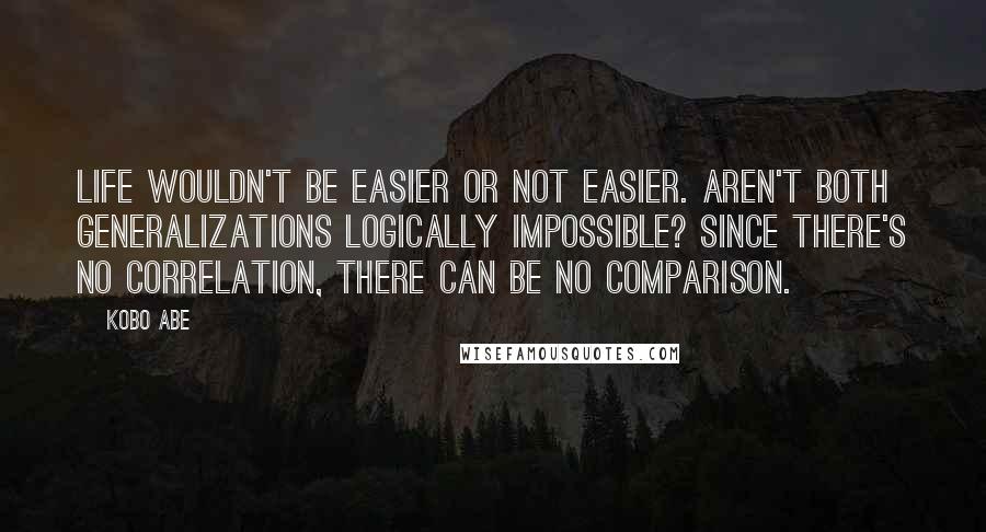 Kobo Abe Quotes: Life wouldn't be easier or not easier. Aren't both generalizations logically impossible? Since there's no correlation, there can be no comparison.