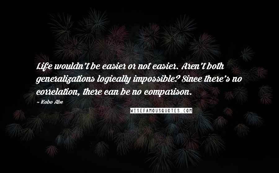 Kobo Abe Quotes: Life wouldn't be easier or not easier. Aren't both generalizations logically impossible? Since there's no correlation, there can be no comparison.