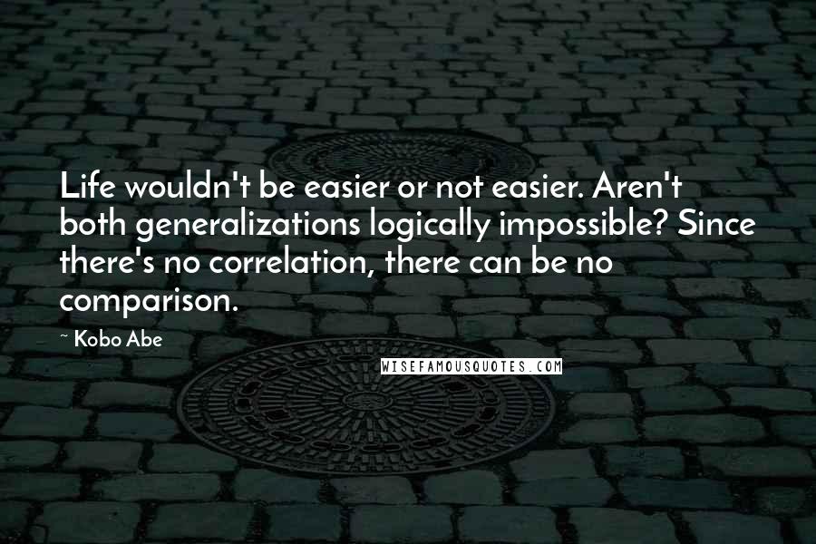 Kobo Abe Quotes: Life wouldn't be easier or not easier. Aren't both generalizations logically impossible? Since there's no correlation, there can be no comparison.
