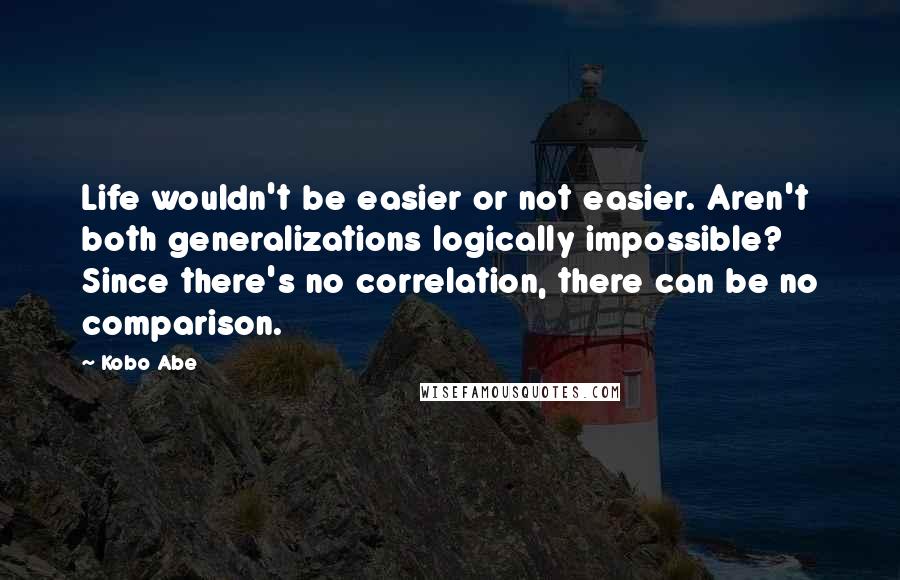 Kobo Abe Quotes: Life wouldn't be easier or not easier. Aren't both generalizations logically impossible? Since there's no correlation, there can be no comparison.