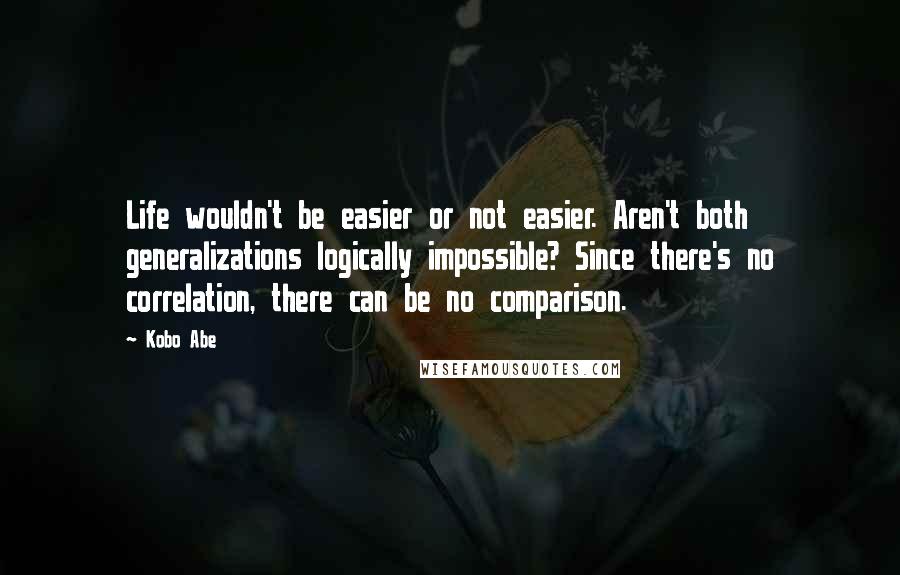 Kobo Abe Quotes: Life wouldn't be easier or not easier. Aren't both generalizations logically impossible? Since there's no correlation, there can be no comparison.