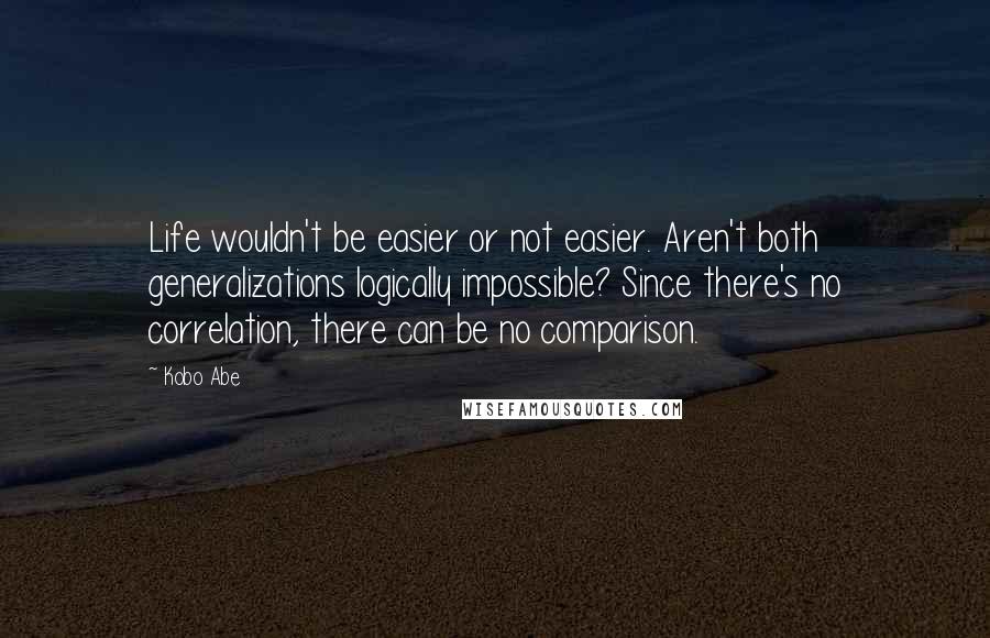 Kobo Abe Quotes: Life wouldn't be easier or not easier. Aren't both generalizations logically impossible? Since there's no correlation, there can be no comparison.