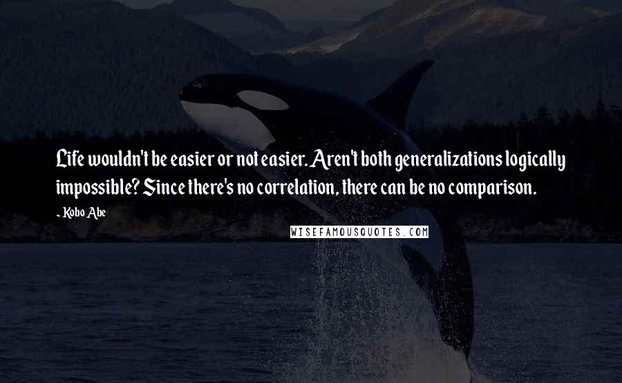 Kobo Abe Quotes: Life wouldn't be easier or not easier. Aren't both generalizations logically impossible? Since there's no correlation, there can be no comparison.