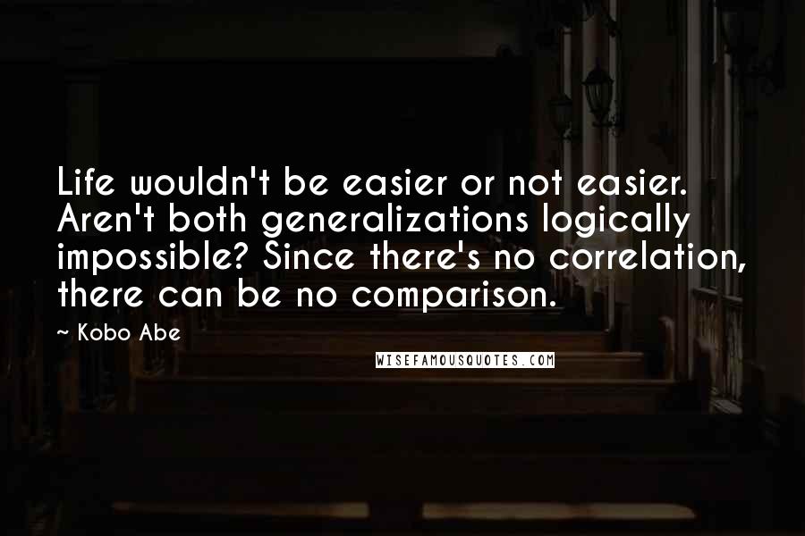Kobo Abe Quotes: Life wouldn't be easier or not easier. Aren't both generalizations logically impossible? Since there's no correlation, there can be no comparison.