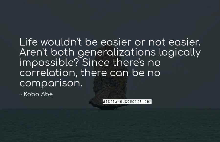 Kobo Abe Quotes: Life wouldn't be easier or not easier. Aren't both generalizations logically impossible? Since there's no correlation, there can be no comparison.