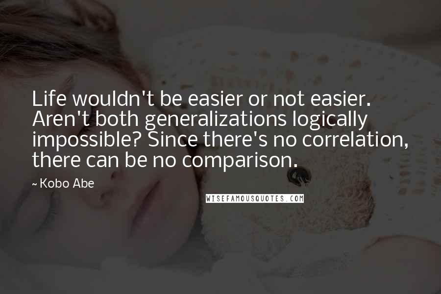 Kobo Abe Quotes: Life wouldn't be easier or not easier. Aren't both generalizations logically impossible? Since there's no correlation, there can be no comparison.