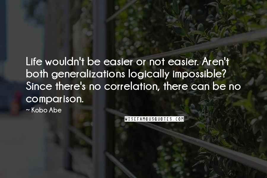 Kobo Abe Quotes: Life wouldn't be easier or not easier. Aren't both generalizations logically impossible? Since there's no correlation, there can be no comparison.