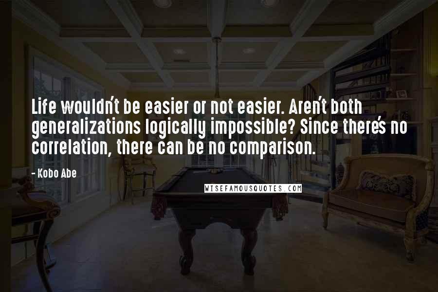 Kobo Abe Quotes: Life wouldn't be easier or not easier. Aren't both generalizations logically impossible? Since there's no correlation, there can be no comparison.