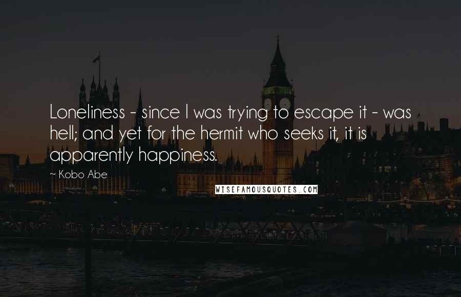 Kobo Abe Quotes: Loneliness - since I was trying to escape it - was hell; and yet for the hermit who seeks it, it is apparently happiness.