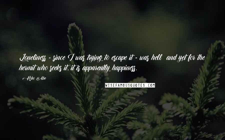 Kobo Abe Quotes: Loneliness - since I was trying to escape it - was hell; and yet for the hermit who seeks it, it is apparently happiness.