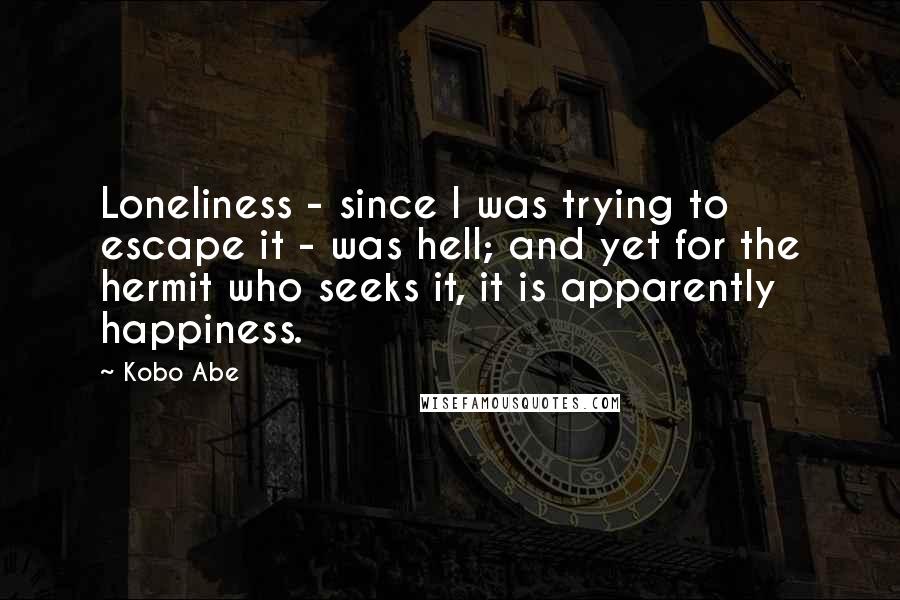 Kobo Abe Quotes: Loneliness - since I was trying to escape it - was hell; and yet for the hermit who seeks it, it is apparently happiness.