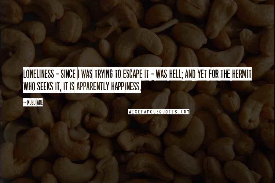 Kobo Abe Quotes: Loneliness - since I was trying to escape it - was hell; and yet for the hermit who seeks it, it is apparently happiness.