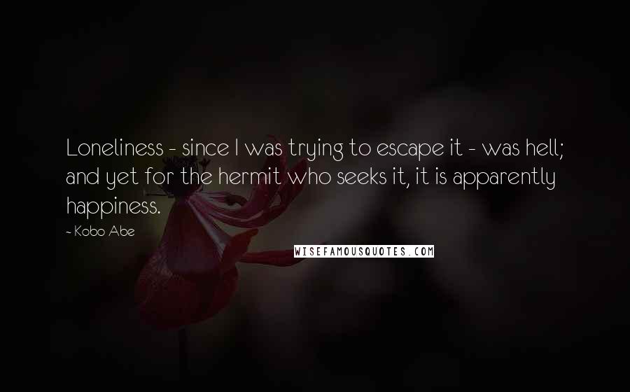 Kobo Abe Quotes: Loneliness - since I was trying to escape it - was hell; and yet for the hermit who seeks it, it is apparently happiness.