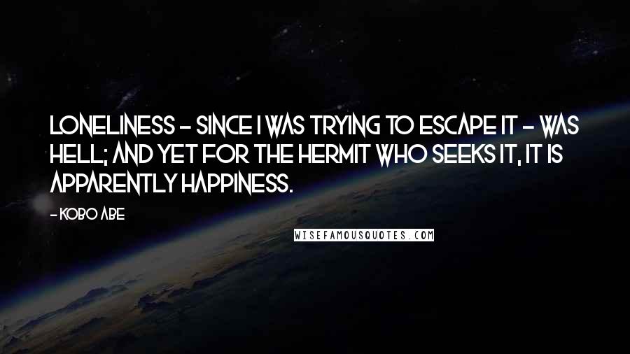 Kobo Abe Quotes: Loneliness - since I was trying to escape it - was hell; and yet for the hermit who seeks it, it is apparently happiness.