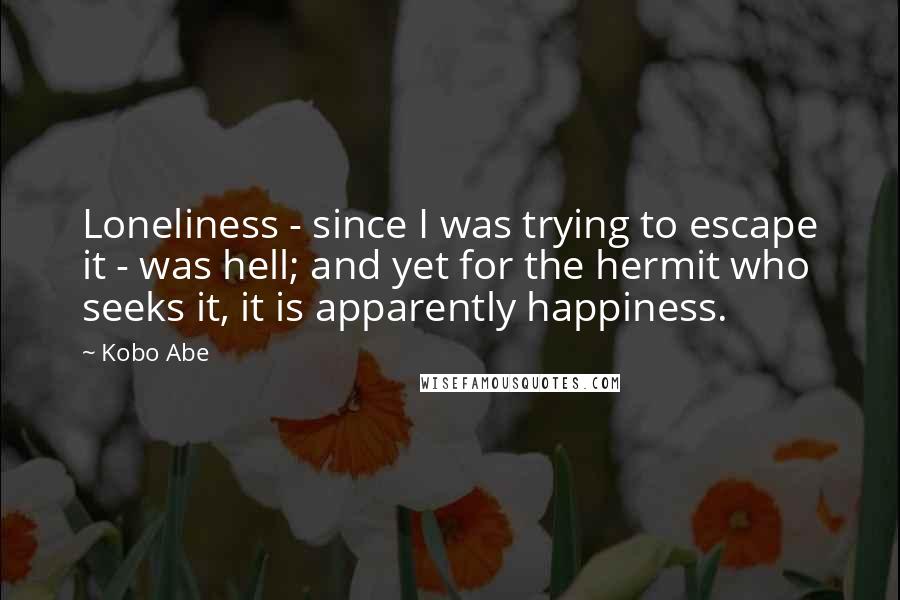 Kobo Abe Quotes: Loneliness - since I was trying to escape it - was hell; and yet for the hermit who seeks it, it is apparently happiness.