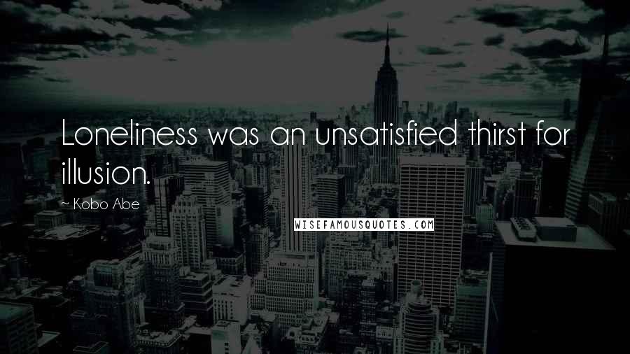 Kobo Abe Quotes: Loneliness was an unsatisfied thirst for illusion.