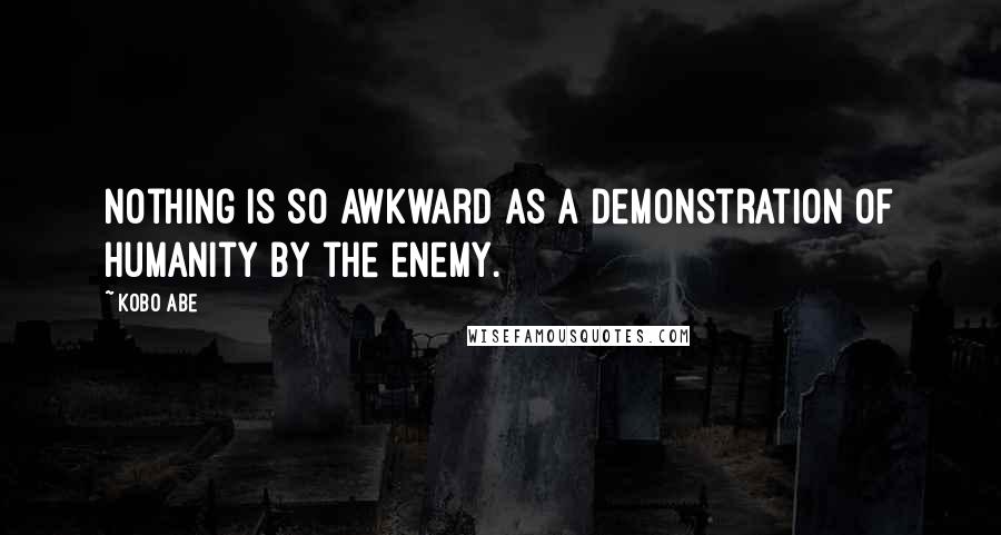 Kobo Abe Quotes: Nothing is so awkward as a demonstration of humanity by the enemy.