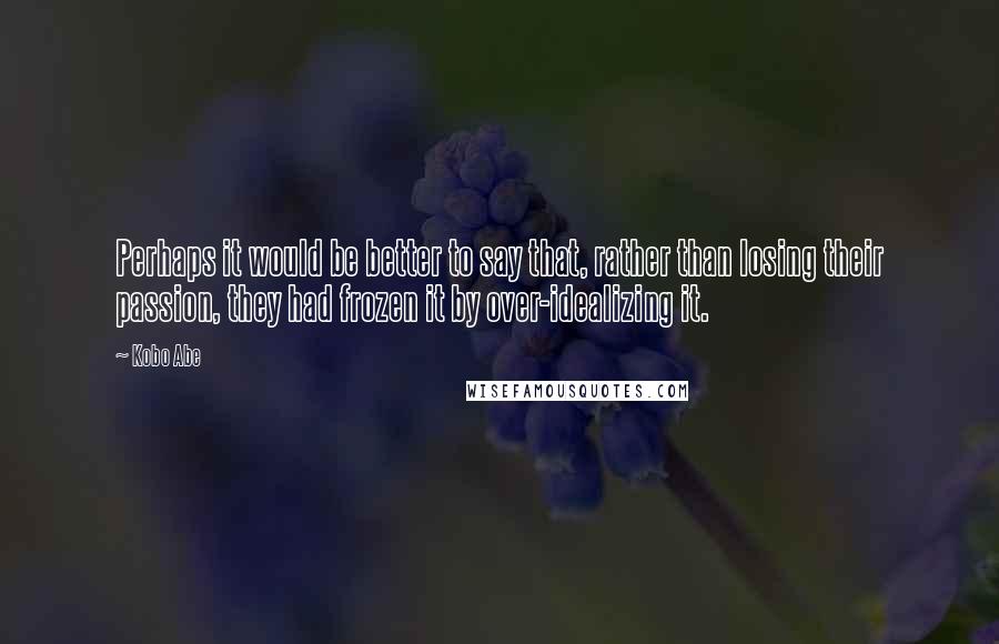 Kobo Abe Quotes: Perhaps it would be better to say that, rather than losing their passion, they had frozen it by over-idealizing it.