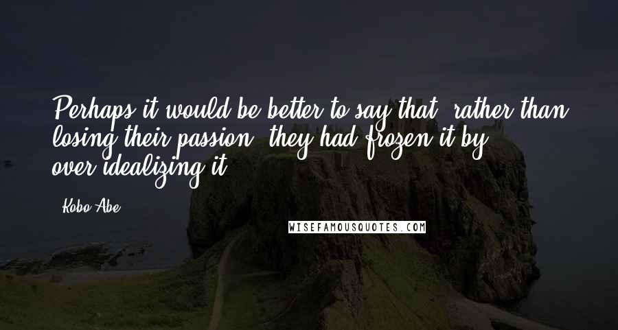Kobo Abe Quotes: Perhaps it would be better to say that, rather than losing their passion, they had frozen it by over-idealizing it.