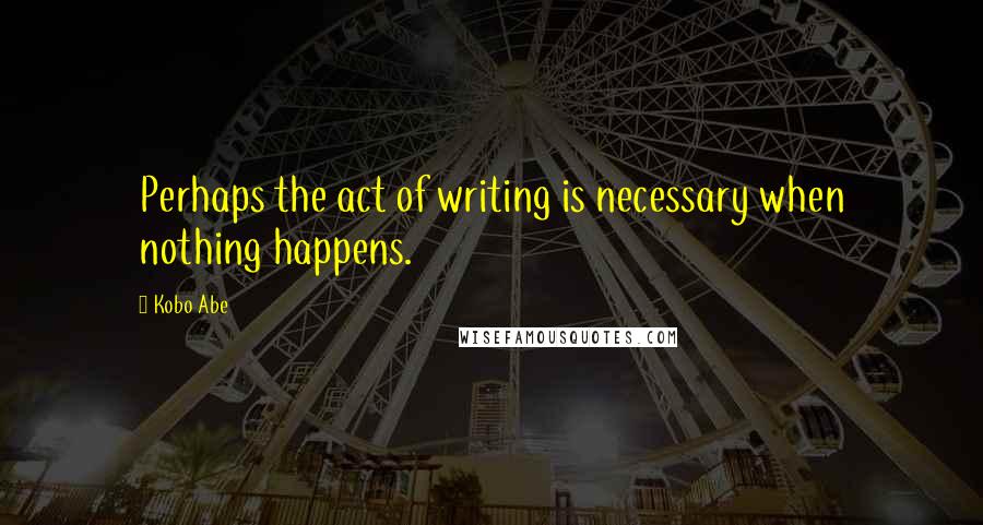 Kobo Abe Quotes: Perhaps the act of writing is necessary when nothing happens.