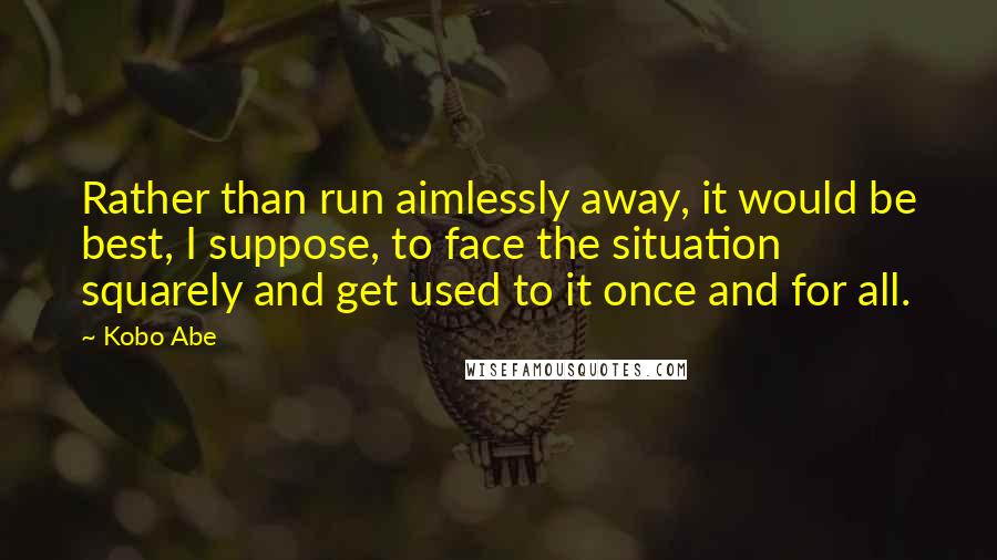 Kobo Abe Quotes: Rather than run aimlessly away, it would be best, I suppose, to face the situation squarely and get used to it once and for all.