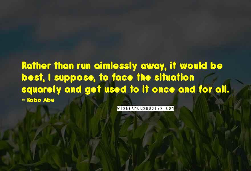 Kobo Abe Quotes: Rather than run aimlessly away, it would be best, I suppose, to face the situation squarely and get used to it once and for all.