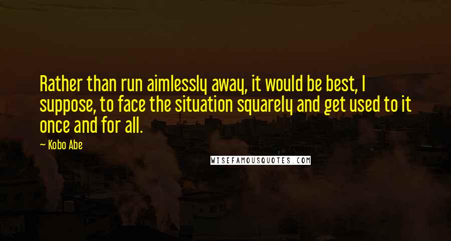 Kobo Abe Quotes: Rather than run aimlessly away, it would be best, I suppose, to face the situation squarely and get used to it once and for all.
