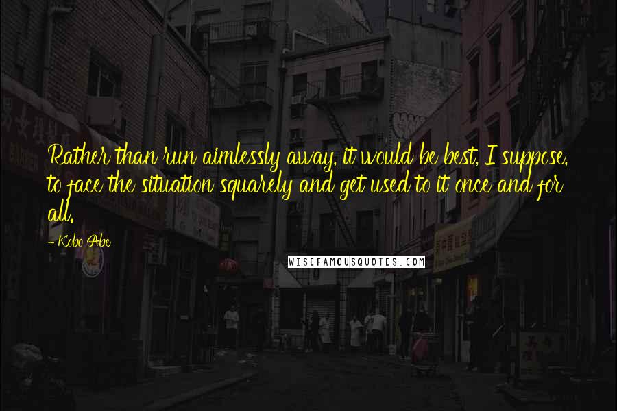 Kobo Abe Quotes: Rather than run aimlessly away, it would be best, I suppose, to face the situation squarely and get used to it once and for all.