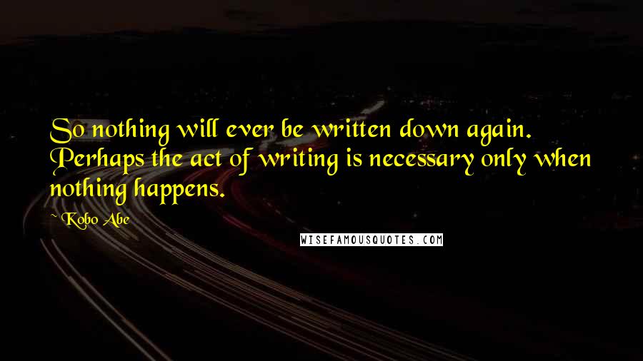 Kobo Abe Quotes: So nothing will ever be written down again. Perhaps the act of writing is necessary only when nothing happens.