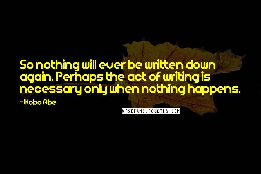 Kobo Abe Quotes: So nothing will ever be written down again. Perhaps the act of writing is necessary only when nothing happens.