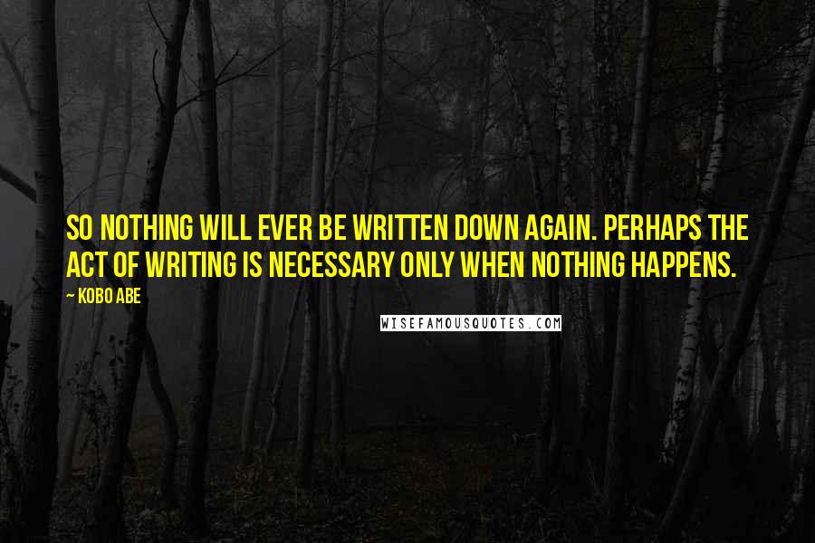 Kobo Abe Quotes: So nothing will ever be written down again. Perhaps the act of writing is necessary only when nothing happens.